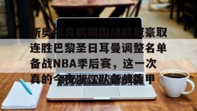 多米体育官方平台-新奥尔良鹈鹕围绕欧冠豪取连胜巴黎圣日耳曼调整名单备战NBA季后赛，这一次真的今夜浙江队备战德甲的简单介绍